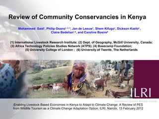 Review of Community Conservancies in Kenya Mohammed  Said 1 , Philip Osano 1, 2, 3 , Jan de Leeuw 1 , Shem Kifugo 1 , Dickson Kaelo 4  , Claire Bedelian 1,5 , and Caroline Bosire 6 (1) International Livestock Research Institute; (2) Dept. of Geography, McGill University, Canada; (3) Africa Technology Policies Studies Network (ATPS); (4) Basecamp Foundation;  (5) University College of London ;  (6) University of Twente, The Netherlands Enabling Livestock Based Economies in Kenya to Adapt to Climate Change: A Review of PES from Wildlife Tourism as a Climate Change Adaptation Option, ILRI, Nairobi, 15 February 2012 