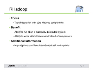 © Hortonworks Inc. 2012
RHadoop
• Focus
– Tight integration with core Hadoop components
• Benefit
– Ability to run R on a massively distributed system
– Ability to work with full data sets instead of sample sets
• Additional Information
– https://github.com/RevolutionAnalytics/RHadoop/wiki
Page 16
 
