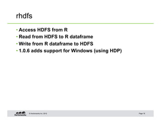 © Hortonworks Inc. 2012
rhdfs
• Access HDFS from R
• Read from HDFS to R dataframe
• Write from R dataframe to HDFS
• 1.0.6 adds support for Windows (using HDP)
Page 18
 