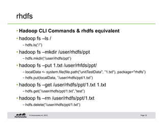 © Hortonworks Inc. 2012
rhdfs
• Hadoop CLI Commands & rhdfs equivalent
• hadoop fs –ls /
– hdfs.ls(“/”)
• hadoop fs –mkdir /user/rhdfs/ppt
– hdfs.mkdir(“/user/rhdfs/ppt”)
• hadoop fs –put 1.txt /user/rhfds/ppt/
– localData <- system.file(file.path("unitTestData", ”1.txt"), package="rhdfs”)
– hdfs.put(localData, ”/user/rhdfs/ppt/1.txt”)
• hadoop fs –get /user/rhdfs/ppt/1.txt 1.txt
– hdfs.get(”/user/rhdfs/ppt/1.txt”,”test”)
• hadoop fs –rm /user/rhdfs/ppt/1.txt
– hdfs.delete(“/user/rhdfs/ppt/1.txt”)
Page 19
 