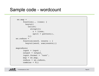 © Hortonworks Inc. 2012
Sample code - wordcount
Page 22
wc.map = !
function(., lines) {!
keyval(!
unlist(!
strsplit(!
x = lines,!
split = pattern)),!
1)}!
wc.reduce =!
function(word, counts ) {!
keyval(word, sum(counts))}!
!
mapreduce(!
input = input ,!
output = output,!
input.format = "text",!
map = wc.map,!
reduce = wc.reduce,!
combine = T)}!
 