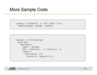 © Hortonworks Inc. 2012
More Sample Code
Page 23
groups = rbinom(32, n = 50, prob = 0.4)!
tapply(groups, groups, length)!
groups = to.dfs(groups)!
from.dfs(!
mapreduce(!
input = groups,!
map = function(., v) keyval(v, 1),!
reduce =!
function(k, vv)!
keyval(k, length(vv))))!
 