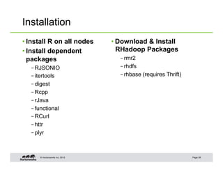© Hortonworks Inc. 2012
Installation
• Install R on all nodes
• Install dependent
packages
– RJSONIO
– itertools
– digest
– Rcpp
– rJava
– functional
– RCurl
– httr
– plyr
• Download & Install
RHadoop Packages
– rmr2
– rhdfs
– rhbase (requires Thrift)
Page 28
 