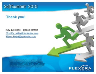 Thank you!


Any questions – please contact
Timothy_willey@symantec.com
Rene_Kolga@symantec.com
Rene Kolga@symantec com




   Forward-looking Statements: Any forward-looking indication of plans for
   products or programs is preliminary and all future release or delivery dates are
   tentative and are subject to change. Any future program plans, or release of a
   product or planned modifications to product capability, functionality, or f t
       d t     l     d    difi ti   t     d t        bilit f   ti    lit     feature are
   subject to ongoing evaluation by Symantec, and may or may not be implemented
   and should not be considered firm commitments by Symantec and should not be
   relied upon in making program participation or product purchasing decisions.
 