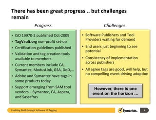There has been great progress .. but challenges 
remain
                    Progress                            Challenges
• ISO 19970‐2 published Oct‐2009           • Software Publishers and Tool 
                                             Providers waiting for demand
• TagVault.org non‐profit set‐up
• Certification guidelines published       • End users just beginning to see
                                             End users just beginning to see 
                                             potential
• Validation and tag creation tools 
  available to members
  available to members                     • Consistency of implementation 
                                             across publishers
• Current members include CA, 
  Symantec, ModusLink, GSA, DoD,…          • All agree tags are good, will help, but 
                                             no compelling event driving adoption
                                             no compelling event driving adoption
• Adobe and Symantec have tags in 
  some products today
• Support emerging from SAM tool
  Support emerging from SAM tool                  However,
                                                  However there is one
  vendors – Symantec, CA, Aspera,                event on the horizon …
  and Sassafras


Enabling SAM through Software ID Tagging                                          9
 