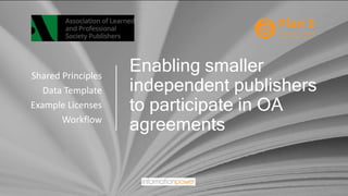 Enabling smaller
independent publishers
to participate in OA
agreements
Shared Principles
Data Template
Example Licenses
Workflow
 
