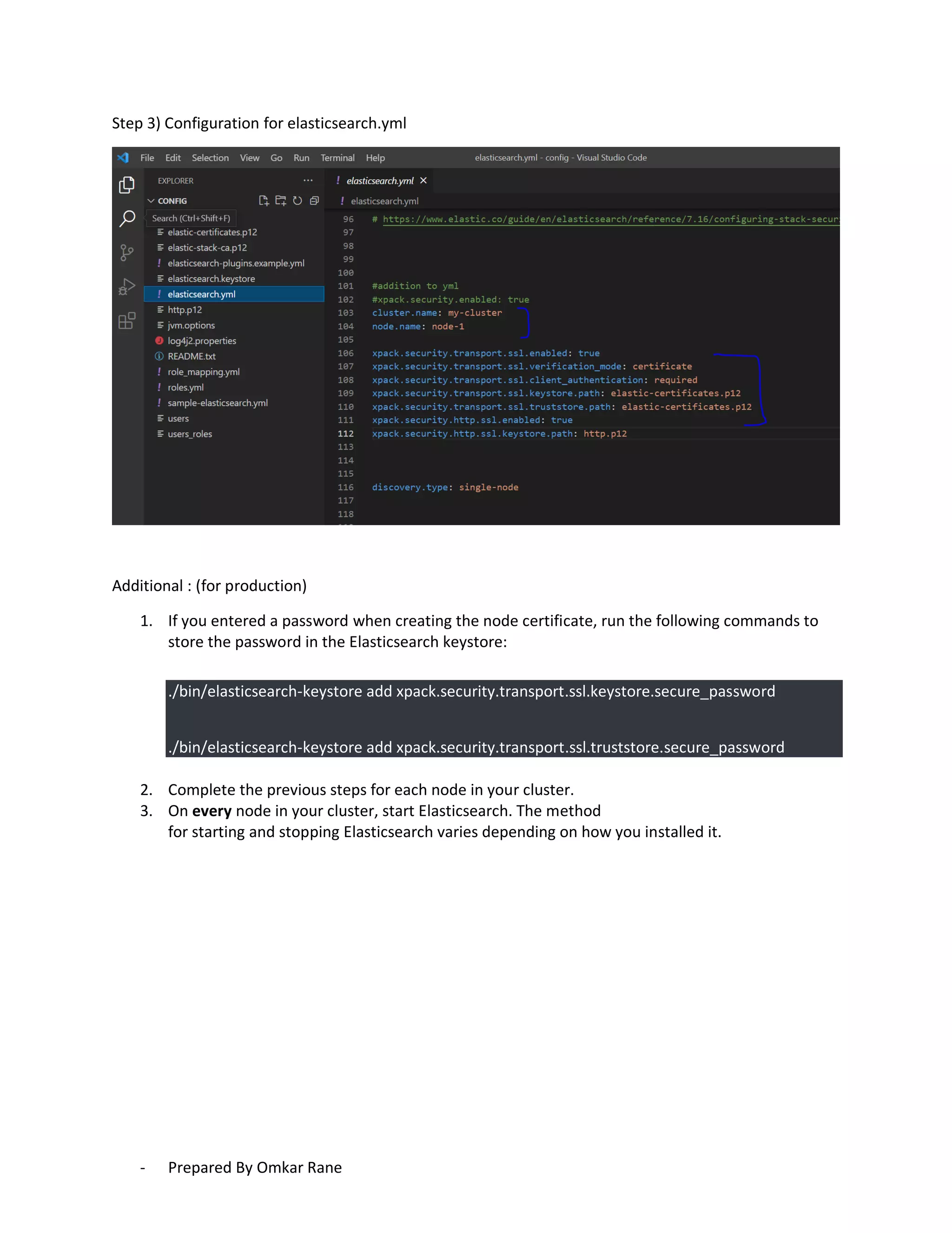 - Prepared By Omkar Rane
Step 3) Configuration for elasticsearch.yml
Additional : (for production)
1. If you entered a password when creating the node certificate, run the following commands to
store the password in the Elasticsearch keystore:
./bin/elasticsearch-keystore add xpack.security.transport.ssl.keystore.secure_password
./bin/elasticsearch-keystore add xpack.security.transport.ssl.truststore.secure_password
2. Complete the previous steps for each node in your cluster.
3. On every node in your cluster, start Elasticsearch. The method
for starting and stopping Elasticsearch varies depending on how you installed it.
 