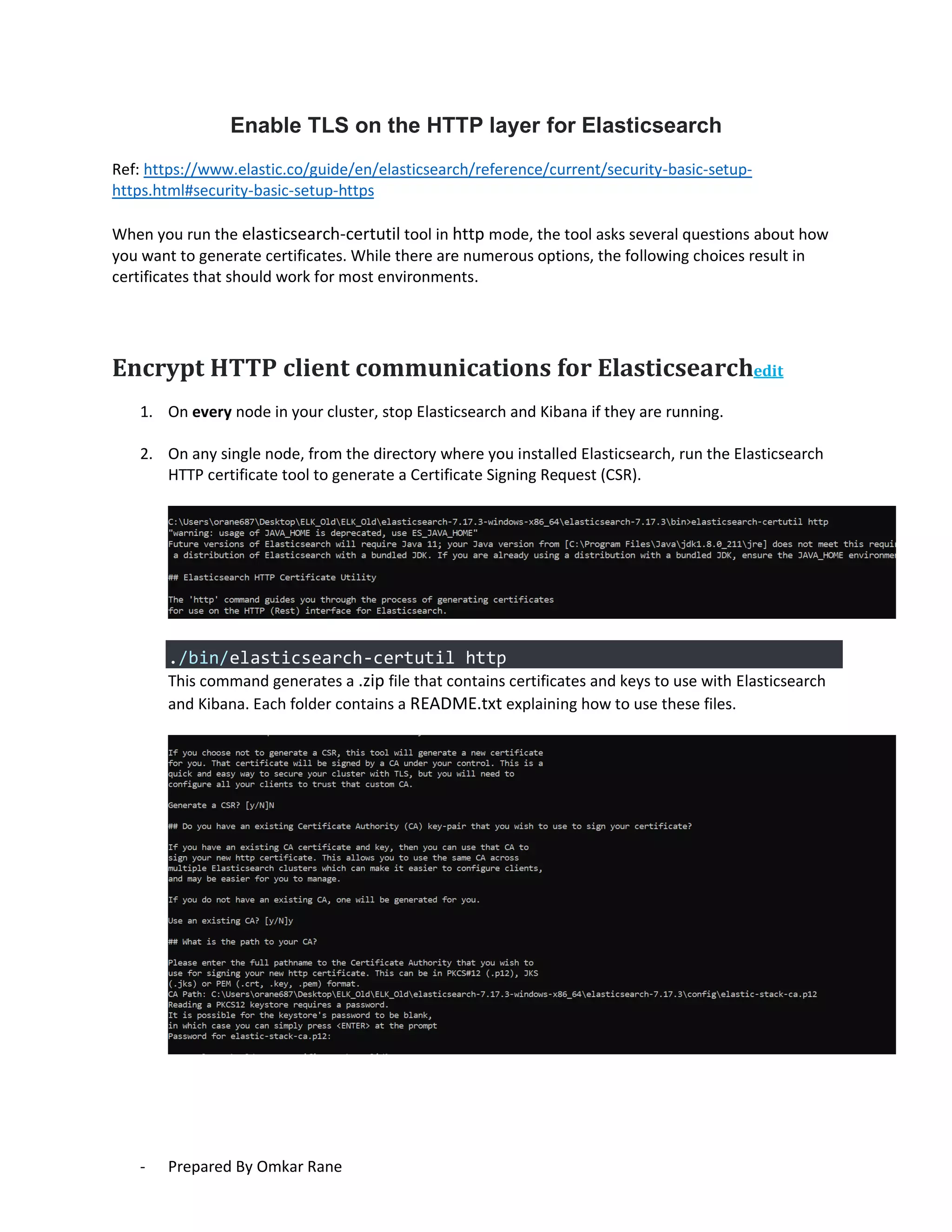 - Prepared By Omkar Rane
Enable TLS on the HTTP layer for Elasticsearch
Ref: https://www.elastic.co/guide/en/elasticsearch/reference/current/security-basic-setup-
https.html#security-basic-setup-https
When you run the elasticsearch-certutil tool in http mode, the tool asks several questions about how
you want to generate certificates. While there are numerous options, the following choices result in
certificates that should work for most environments.
Encrypt HTTP client communications for Elasticsearchedit
1. On every node in your cluster, stop Elasticsearch and Kibana if they are running.
2. On any single node, from the directory where you installed Elasticsearch, run the Elasticsearch
HTTP certificate tool to generate a Certificate Signing Request (CSR).
./bin/elasticsearch-certutil http
This command generates a .zip file that contains certificates and keys to use with Elasticsearch
and Kibana. Each folder contains a README.txt explaining how to use these files.
 