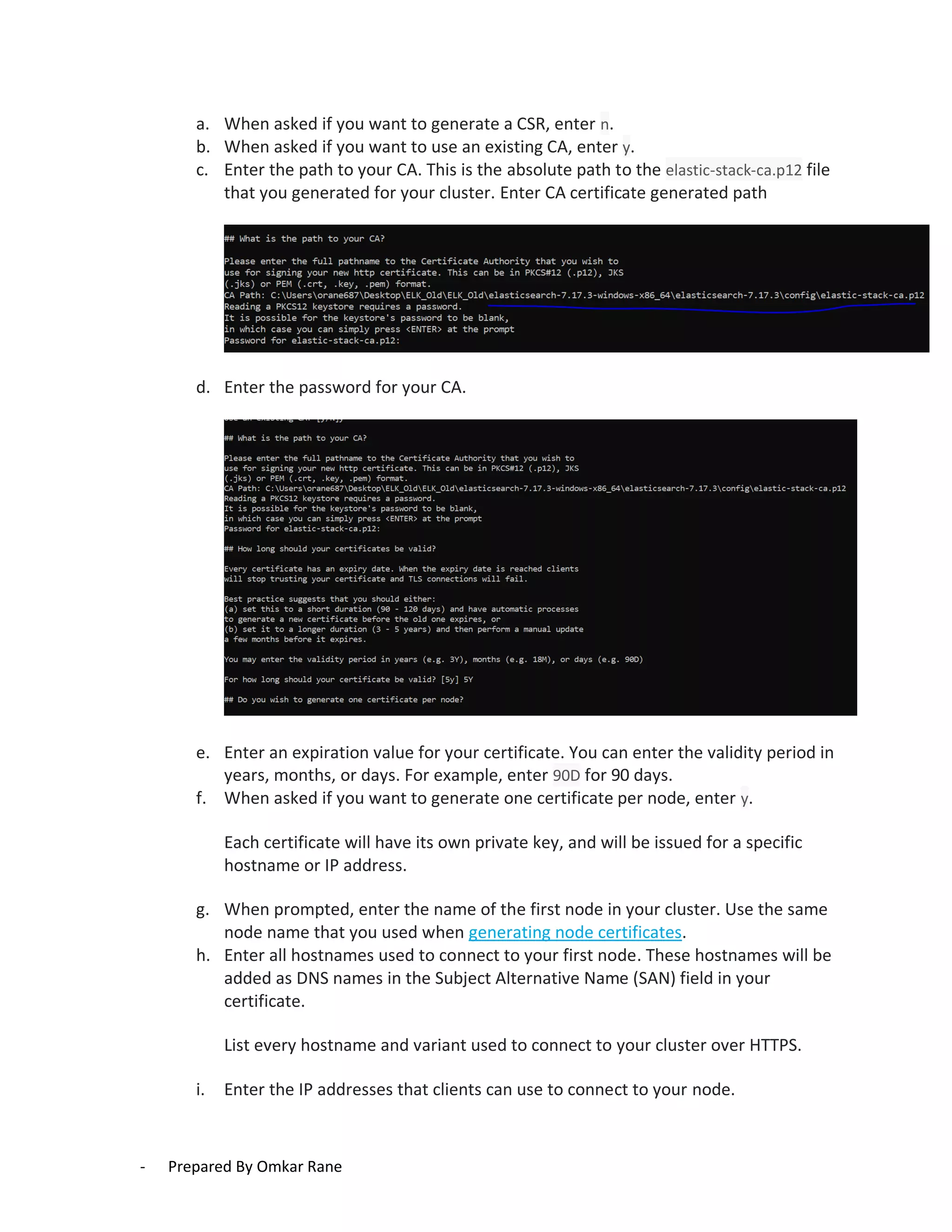 - Prepared By Omkar Rane
a. When asked if you want to generate a CSR, enter n.
b. When asked if you want to use an existing CA, enter y.
c. Enter the path to your CA. This is the absolute path to the elastic-stack-ca.p12 file
that you generated for your cluster. Enter CA certificate generated path
d. Enter the password for your CA.
e. Enter an expiration value for your certificate. You can enter the validity period in
years, months, or days. For example, enter 90D for 90 days.
f. When asked if you want to generate one certificate per node, enter y.
Each certificate will have its own private key, and will be issued for a specific
hostname or IP address.
g. When prompted, enter the name of the first node in your cluster. Use the same
node name that you used when generating node certificates.
h. Enter all hostnames used to connect to your first node. These hostnames will be
added as DNS names in the Subject Alternative Name (SAN) field in your
certificate.
List every hostname and variant used to connect to your cluster over HTTPS.
i. Enter the IP addresses that clients can use to connect to your node.
 