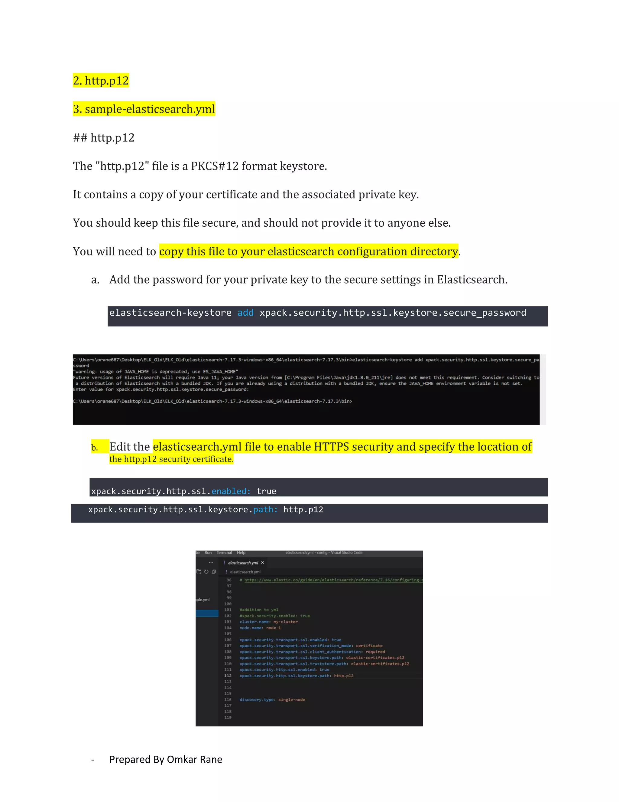 - Prepared By Omkar Rane
2. http.p12
3. sample-elasticsearch.yml
## http.p12
The "http.p12" file is a PKCS#12 format keystore.
It contains a copy of your certificate and the associated private key.
You should keep this file secure, and should not provide it to anyone else.
You will need to copy this file to your elasticsearch configuration directory.
a. Add the password for your private key to the secure settings in Elasticsearch.
elasticsearch-keystore add xpack.security.http.ssl.keystore.secure_password
b. Edit the elasticsearch.yml file to enable HTTPS security and specify the location of
the http.p12 security certificate.
xpack.security.http.ssl.enabled: true
xpack.security.http.ssl.keystore.path: http.p12
 