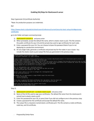 - Prepared By Omkar Rane
Enabling SSL/https for Elasticsearch server
Step 1) generate CA (certificate Authority)
*Note: for production purpose use credentials.
Ref:
https://www.elastic.co/guide/en/elasticsearch/reference/current/security-basic-setup.html#generate-
certificates
go to bin folder and open command prompt .
1) elasticsearch-certutil ca and press enter
2) When prompted, accept the default file name, which is elastic-stack-ca.p12. This file contains
the public certificate for your CA and the private key used to sign certificates for each node.
3) Enter a password for your CA. You can choose to leave the password blank if you’re not
deploying to a production environment.
4) On any single node, generate a certificate and private key for the nodes in your cluster. You
include the elastic-stack-ca.p12 output file that you generated in the previous step.
Step 2)
5) elasticsearch-certutil cert --ca elastic-stack-ca.p12 and press enter
6) Name of the CA file used to sign your certificates. The default file name from the elasticsearch-
certutil tool is elastic-stack-ca.p12.
7) Enter the password for your CA, or press Enter if you did not configure one in the previous step.
8) Create a password for the certificate and accept the default file name.
9) The output file is a keystore named elastic-certificates.p12. This file contains a node certificate,
node key, and CA certificate.
 