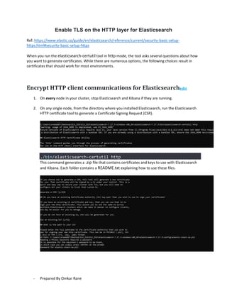 - Prepared By Omkar Rane
Enable TLS on the HTTP layer for Elasticsearch
Ref: https://www.elastic.co/guide/en/elasticsearch/reference/current/security-basic-setup-
https.html#security-basic-setup-https
When you run the elasticsearch-certutil tool in http mode, the tool asks several questions about how
you want to generate certificates. While there are numerous options, the following choices result in
certificates that should work for most environments.
Encrypt HTTP client communications for Elasticsearchedit
1. On every node in your cluster, stop Elasticsearch and Kibana if they are running.
2. On any single node, from the directory where you installed Elasticsearch, run the Elasticsearch
HTTP certificate tool to generate a Certificate Signing Request (CSR).
./bin/elasticsearch-certutil http
This command generates a .zip file that contains certificates and keys to use with Elasticsearch
and Kibana. Each folder contains a README.txt explaining how to use these files.
 