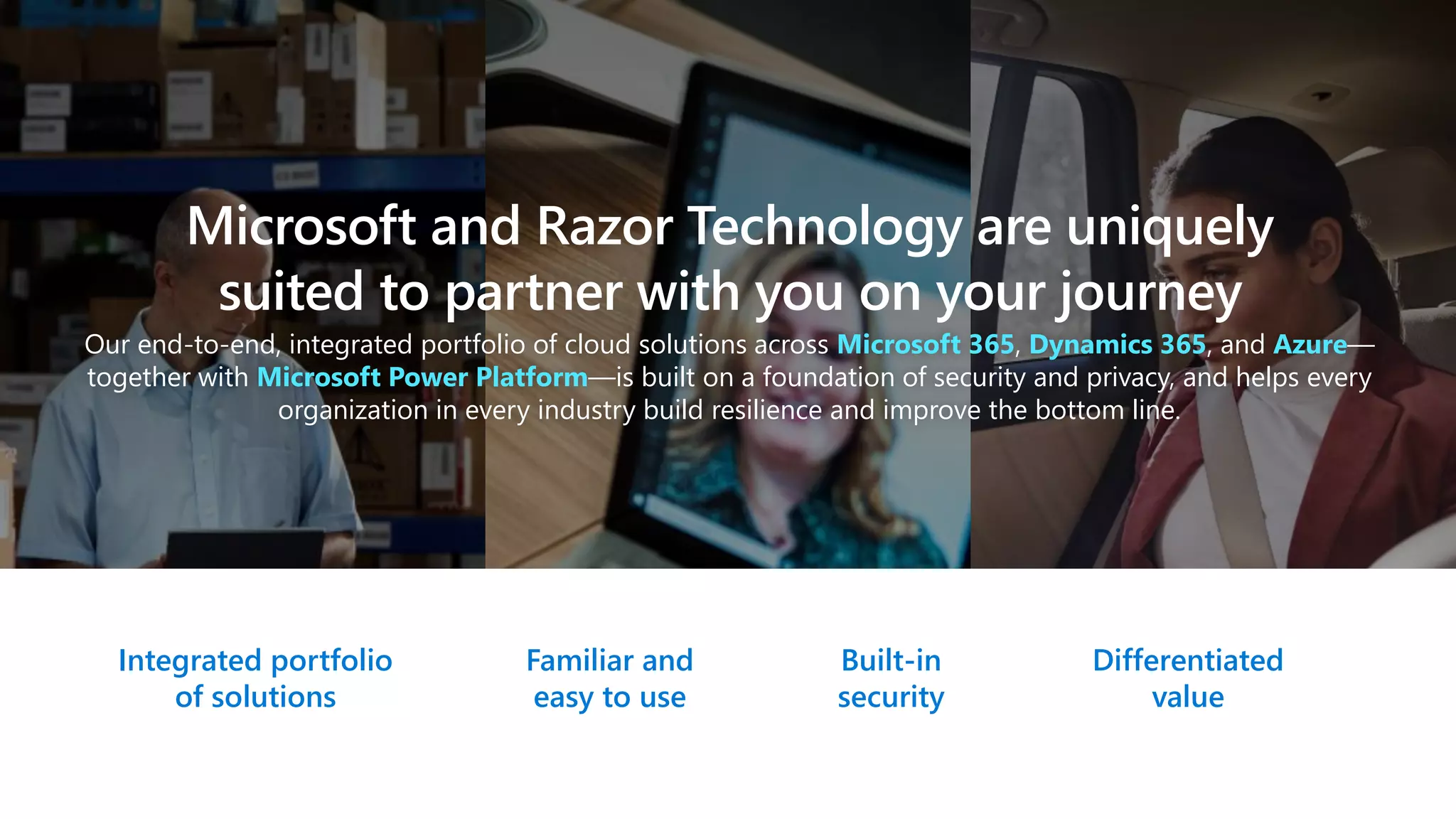Microsoft and Razor Technology are uniquely
suited to partner with you on your journey
Our end-to-end, integrated portfolio of cloud solutions across Microsoft 365, Dynamics 365, and Azure—
together with Microsoft Power Platform—is built on a foundation of security and privacy, and helps every
organization in every industry build resilience and improve the bottom line.
Integrated portfolio
of solutions
Familiar and
easy to use
Built-in
security
Differentiated
value
 