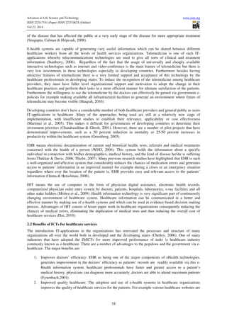 Advances in Life Science and Technology www.iiste.org
ISSN 2224-7181 (Paper) ISSN 2225-062X (Online)
Vol.22, 2014
54
of the disease that has affected the public at a very early stage of the disease for more appropriate treatment
(Sengupta, Calman & Hripcsak, 2008).
E-health systems are capable of generating very useful information which can be shared between different
healthcare workers from all the levels of health services organizations. Telemedicine is one of such IT-
applications whereby telecommunications technologies are used to give all sorts of clinical and treatment
information (Stanberry, 2006). Regardless of the fact that the usage of universally and cheaply available
interactive technologies such as internet and video-conference is the main feature of telemedicine but there is
very low investments in these technologies especially in developing countries. Furthermore besides having
attractive features of telemedicine there is a very limited support and acceptance of this technology by the
healthcare professionals in developing states. To induce the recognition of the telemedicine among healthcare
providers, they must have fuller level organizational support and motivation to adopt the change in their
healthcare practices and perform their tasks in a more efficient manner for ultimate satisfaction of the patients.
Furthermore the willingness to use the telemedicine by the doctors can effectively be gained via government e-
policies for example making available all infrastructural facilities to generate an environment where future of
telemedicine may become visible (Shaqrah, 2010).
Developing countries don’t have a considerable number of both healthcare providers and general public as users
IT-applications in healthcare .Many of the approaches being used are still at a relatively new stage of
implementation, with insufficient studies to establish their relevance, applicability or cost effectiveness
(Martinez et al., 2005). This makes it difficult for governments of developing countries to determine their
investment priorities (Chandrasekhar & Ghosh, 2001). However, there are a number of pilot projects that have
demonstrated improvements, such as a 50 percent reduction in mortality or 25-50 percent increases in
productivity within the healthcare system (Greenberg, 2005).
EHR means electronic documentation of current and historical health, tests, referrals and medical treatments
concerned with the health of a person (WHO, 2006). This system holds the information about a specific
individual in connection with his/her demographics, medical history, and the kind of disease he/she is suffering
from (Thakkar & Davis, 2006; Thielst, 2007). Many previous research studies have highlighted that EHR is such
a well-organized and effective system that considerably reduces the chances of medication errors and generates
access to patients’ information in an improved manner for example during a crises or an emergency situation
regardless where ever the location of the patient is, EHR provides easy and relevant access to the patients’
information (Ouma & Herselman, 2008).
HIT means the use of computer in the form of physician digital assistance, electronic health records,
computerized physician order entry system by doctors, patients, hospitals, laboratories, x-ray facilities and all
other stake holders (Mishra et al., 2009). Health information technology is very significant part of continuously
changing environment of healthcare system. Healthcare information can be communicated in a better and
effective manner by making use of e-health systems and which can be used in evidence based decision making
process. Advantages of HIT consist of lesser paper work in healthcare organizations consequently reducing the
chances of medical errors, eliminating the duplication of medical tests and thus reducing the overall cost of
healthcare services (Das, 2010).
2.2 Benefits of ICTs for healthcare services
The introduction IT-applications in the organizations has renovated the processes and structure of many
organizations all over the world both in developed and the developing states (Chetley, 2006). One of many
industries that have adopted the IS/ICTs for more improved performance of tasks is healthcare industry
commonly known as e-healthcare. There are a number of advantages to the populous and the government via e-
healthcare. The major benefits are:
1. Improves doctors’ efficiency: EHR as being one of the major components of eHealth technologies,
generates improvement in the doctors’ efficiency as patients’ records are readily available via this e-
Health information system, healthcare professionals have faster and greater access to a patient’s
medical history, physicians can diagnose more accurately ,doctors are able to attend maximum patients
(Eysenbach,2001).
2. Improved quality healthcare: The adoption and use of e-health systems in healthcare organizations
improves the quality of healthcare services for the patients. For example various healthcare websites are
 