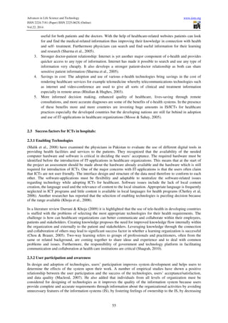 Advances in Life Science and Technology www.iiste.org
ISSN 2224-7181 (Paper) ISSN 2225-062X (Online)
Vol.22, 2014
55
useful for both patients and the doctors. With the help of healthcare-related websites patients can look
for and find the medical-related information thus improving their knowledge in connection with health
and self- treatment. Furthermore physicians can search and find useful information for their learning
and research (Sharma et al., 2005).
3. Stronger doctor-patient relationship: Internet is yet another major component of e-health and provides
quicker access to any type of information. Internet has made it possible to search and use any type of
information very cheaply. It also develops a stronger patient-doctor relationship as both can share
sensitive patient information (Sharma et al., 2005).
4. Savings in cost: The adoption and use of various e-health technologies bring savings in the cost of
rendering healthcare services for example telemedicine whereby telecommunications technologies such
as internet and video-conference are used to give all sorts of clinical and treatment information
especially in remote areas (Rhidian & Hughes, 2003).
5. More informed decision making, enhanced quality of healthcare, lives-saving through remote
consultations, and more accurate diagnoses are some of the benefits of e-health systems. In the presence
of these benefits more and more countries are investing huge amounts in IS/ICTs for healthcare
practices especially the developed countries but the developing nations are still far behind in adoption
and use of IT-applications in healthcare organizations (Mosse & Sahay, 2005).
2.3 Success factors for ICTs in hospitals:
2.3.1 Enabling Technologies
(Malik et al., 2008) have examined the physicians in Pakistan to evaluate the use of different digital tools in
providing health facilities and services to the patients. They recognized that the availability of the needed
computer hardware and software is critical in deciding the users’ acceptance. The required hardware must be
identified before the introduction of IT-applications in healthcare organizations. This means that at the start of
the project an assessment should be made about the hardware already available and the hardware which is still
required for introduction of ICTs. One of the major concerns with IT-applications is that the users often claim
that ICTs are not user friendly. The interface design and structure of the data need therefore to conform to each
other. The software-applications must be flexibility and adaptable to neutralize the software-related issues
regarding technology while adopting ICTs for healthcare. Software issues include the lack of local content
creation, the language used and the relevance of content to the local situation. Appropriate language is frequently
neglected in ICT programs and little content is available in local languages for health programs (Chetley et al,
2006). Another researcher has reported that the selection of enabling technologies is puzzling decision because
of the range available (Khoja et al., 2008).
In a literature review Durrani & Khoja (2009) it is highlighted that the use of tele-health in developing countries
is stuffed with the problems of selecting the most appropriate technologies for their health requirements. The
challenge is how can healthcare organizations can better communicate and collaborate within their employees,
patients and stakeholders. Creating knowledge proposes the need for improved knowledge flow internally within
the organization and externally to the patient and stakeholders. Leveraging knowledge through the connection
and collaboration of others may lead to significant success factor in whether a learning organization is successful
(Chou & Brauer, 2005). Two-way learning refers to groups of professionals and practitioners, often from the
same or related background, are coming together to share ideas and experience and to deal with common
problems and issues. Furthermore, the responsibility of government and technology platform in facilitating
communication and collaboration at health care institutions are critical (Shaqrah, 2010).
2.3.2 User participation and awareness
In design and adoption of technologies, users’ participation improves system development and helps users to
determine the effects of the system upon their work. A number of empirical studies have shown a positive
relationship between the user participation and the success of the technologies, users’ acceptance/satisfaction,
and data quality (Macleod, 2007). He also added that individuals from all levels of organization must be
considered for designing of technologies as it improves the quality of the information system because users
provide complete and accurate requirements through information about the organizational activities by avoiding
unnecessary features of the information systems (IS), by fostering feelings of ownership to the IS, by decreasing
 