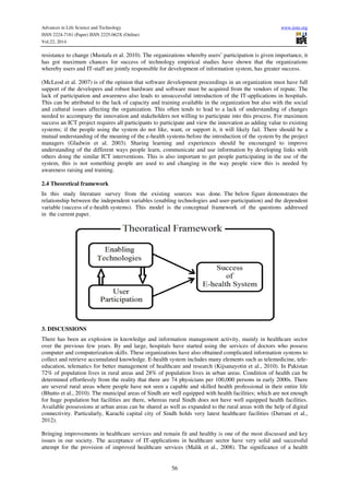Advances in Life Science and Technology www.iiste.org
ISSN 2224-7181 (Paper) ISSN 2225-062X (Online)
Vol.22, 2014
56
resistance to change (Mustafa et al. 2010). The organizations whereby users’ participation is given importance, it
has got maximum chances for success of technology empirical studies have shown that the organizations
whereby users and IT-staff are jointly responsible for development of information system, has greater success.
(McLeod et al. 2007) is of the opinion that software development proceedings in an organization must have full
support of the developers and robust hardware and software must be acquired from the vendors of repute. The
lack of participation and awareness also leads to unsuccessful introduction of the IT-applications in hospitals.
This can be attributed to the lack of capacity and training available in the organization but also with the social
and cultural issues affecting the organization. This often tends to lead to a lack of understanding of changes
needed to accompany the innovation and stakeholders not willing to participate into this process. For maximum
success an ICT project requires all participants to participate and view the innovation as adding value to existing
systems; if the people using the system do not like, want, or support it, it will likely fail. There should be a
mutual understanding of the meaning of the e-health systems before the introduction of the system by the project
managers (Gladwin et al. 2003). Sharing learning and experiences should be encouraged to improve
understanding of the different ways people learn, communicate and use information by developing links with
others doing the similar ICT interventions. This is also important to get people participating in the use of the
system, this is not something people are used to and changing in the way people view this is needed by
awareness raising and training.
2.4 Theoretical framework
In this study literature survey from the existing sources was done. The below figure demonstrates the
relationship between the independent variables (enabling technologies and user-participation) and the dependent
variable (success of e-health systems). This model is the conceptual framework of the questions addressed
in the current paper.
3. DISCUSSIONS
There has been an explosion in knowledge and information management activity, mainly in healthcare sector
over the previous few years. By and large, hospitals have started using the services of doctors who possess
computer and computerization skills. These organizations have also obtained complicated information systems to
collect and retrieve accumulated knowledge. E-health system includes many elements such as telemedicine, tele-
education, telematics for better management of healthcare and research (Kijsanayotin et al., 2010). In Pakistan
72% of population lives in rural areas and 28% of population lives in urban areas. Condition of health can be
determined effortlessly from the reality that there are 74 physicians per 100,000 persons in early 2000s. There
are several rural areas where people have not seen a capable and skilled health professional in their entire life
(Bhutto et al., 2010). The municipal areas of Sindh are well equipped with health facilities; which are not enough
for huge population but facilities are there, whereas rural Sindh does not have well equipped health facilities.
Available possessions at urban areas can be shared as well as expanded to the rural areas with the help of digital
connectivity. Particularly, Karachi capital city of Sindh holds very latest healthcare facilities (Durrani et al.,
2012).
Bringing improvements in healthcare services and remain fit and healthy is one of the most discussed and key
issues in our society. The acceptance of IT-applications in healthcare sector have very solid and successful
attempt for the provision of improved healthcare services (Malik et al., 2008). The significance of a health
 