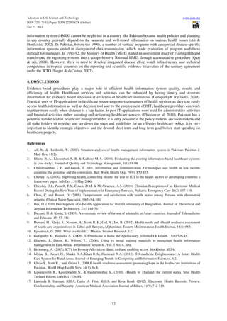 Advances in Life Science and Technology www.iiste.org
ISSN 2224-7181 (Paper) ISSN 2225-062X (Online)
Vol.22, 2014
57
information system (HMIS) cannot be neglected in a country like Pakistan because health policies and planning
in any country generally depend on the accurate and well-timed information on various health issues (Ali &
Horikoshi, 2002). In Pakistan, before the 1990s, a number of vertical programs with categorical disease-specific
information systems ended in disorganized data transmission, which made evaluation of program usefulness
difficult for managers. In 1991-92, the Ministry of Health (MoH) started an assessment study of existing HIS and
transformed the reporting systems into a comprehensive National HMIS through a consultative procedure (Qazi
& Ali, 2004). However, there is need to develop integrated disease close watch infrastructure and technical
competence in tropical countries on the reporting and scientific evidence necessities of the sanitary agreement
under the WTO (Singer & deCastro, 2007).
4. CONCLUSIONS
Evidence-based procedures play a major role in efficient health information system quality, results and
efficiency of health. Healthcare services and activities can be enhanced by having timely and accurate
information for evidence based decisions at all levels of healthcare institutions (Ganapathy& Ravindra, 2009).
Practical uses of IT-applications in healthcare sector empowers consumers of health services as they can easily
access health information as well as decision tool and by the employment of HIT, healthcare providers can work
together more easily when distance is a key factor. In past IT-applications were used for administrative activities
and financial activities rather assisting and delivering healthcare services (Chisolm et al, 2010). Pakistan has a
potential to take lead in healthcare management but it is only possible if the policy makers, decision makers and
all stake holders sit together and lay down the steps and guidelines for an effective healthcare policy. It is very
important to identify strategic objectives and the desired short term and long term goal before start spending on
healthcare projects.
References
1. Ali, M. & Horikoshi, Y. (2002). Situation analysis of health management information system in Pakistan. Pakistan J.
Med. Res, 41(2).
2. Bhutto R. A., Khoumbati K. R. & Kalhoro M. S. (2010). Evaluating the existing information-based healthcare systems
(a case study). Journal of Quality and Technology Management, 1(1):91-98.
3. Chandrasekhar, C.P. and Ghosh, J. 2001. Information and communication Technologies and health in low income
countries: the potential and the constraints. Bull World Health Org, 79(9): 850-855.
4. Chetley, A. (2006), Improving health, connecting people: the role of ICT in the health sectors of developing countries a
framework paper. InfoDev , 31 May 2006.
5. Chisolm, D.J., Purnell, T.S., Cohen, D.M. & McAlearney, A.S. (2010). Clinician Perceptions of an Electronic Medical
Record During the First Year of Implementation in Emergency Services, Pediatric Emergency Care 26(2):107-110.
6. Chou, C, and Brauer, D. (2005). Temperament and satisfaction with health status among Persons with rheumatoid
arthritis. Clinical Nurse Specialist, 19(5):94-100.
7. Das, D. (2010) Development of e-Health Application for Rural Community of Bangladesh. Journal of Theoretical and
Applied Information Technology, 21(1):43-56:
8. Durrani, H. & Khoja, S. (2009). A systematic review of the use of telehealth in Asian countries. Journal of Telemedicine
and Telecare, 15: 57–181.
9. Durrani, H.; Khoja, S.; Naseem, A.; Scott, R. E.; Gul, A.; Jan, R. (2012). Health needs and eHealth readiness assessment
of health care organizations in Kabul and Bamyan, Afghanistan. Eastern Mediterranean Health Journal, 18(6):663.
10. Eysenbach, G. 2001. What is e-health? J Medical Internet Research 3:2.
11. Ganapathy K., Ravindra A., (2009). Telemedicine in India: the Apollo story, Telemed J E Health, 15(6):576-85.
12. Gladwin, J., Dixon, R., Wilson, T., (2000), Using ex ternal training materials to strengthen health information
management in East Africa, Information Research , Vol. 5 No. 4, July.
13. Greenberg, A. (2005). ICTs for Poverty Alleviation: Basic tool and enabling sector. Stockholm: SIDA.
14. Ishtiaq B., Ansari H., Shaikh A.A.,Khan R.A., Hamirani N.A. (2012). Telemedicine Enlightenment: A Smart Health
Care System for Rural Areas. Journal of Emerging Trends in Computing and Information Sciences, 3(2).
15. Khoja S., Scott R., and Gilani S., 2008,E-health readiness assessment: promoting hope in the health-care institutions of
Pakistan. World Hosp Health Serv, 44(1):36-8.
16. Kijsanayotin B., Kasitipradith N., & Pannarunothai S., (2010). eHealth in Thailand: the current status. Stud Health
Technol Inform, 160(Pt 1):376-80.
17. Laurinda B. Harman, RHIA, Cathy A. Flite, RHIA, and Kesa Bond. (2012). Electronic Health Records: Privacy,
Confidentiality, and Security, American Medical Association Journal of Ethics, 14(9):712-719.
 