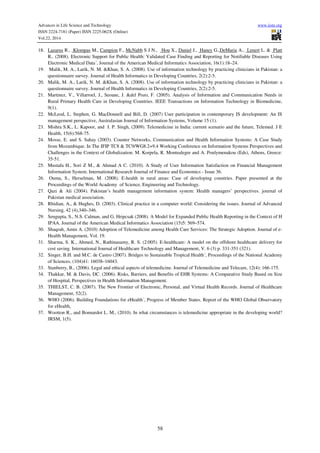 Advances in Life Science and Technology www.iiste.org
ISSN 2224-7181 (Paper) ISSN 2225-062X (Online)
Vol.22, 2014
58
18. Lazarus R., Klompas M., Campion F., McNabb S J N., Hou X., Daniel J., Haney G.,DeMaria A., Lenert L. & Platt
R.. (2008). Electronic Support for Public Health: Validated Case Finding and Reporting for Notifiable Diseases Using
Electronic Medical Data´, Journal of the American Medical Informatics Association, 16(1):18–24.
19. Malik, M. A., Larik, N. M. &Khan, S. A. (2008). Use of information technology by practicing clinicians in Pakistan: a
questionnaire survey. Journal of Health Informatics in Developing Countries, 2(2):2-5.
20. Malik, M. A., Larik, N. M. &Khan, S. A. (2008). Use of information technology by practicing clinicians in Pakistan: a
questionnaire survey. Journal of Health Informatics in Developing Countries, 2(2):2-5.
21. Martinez, V., Villarroel, J., Seoane, J. &del Pozo, F. (2005). Analysis of Information and Communication Needs in
Rural Primary Health Care in Developing Countries. IEEE Transactions on Information Technology in Biomedicine,
9(1).
22. McLeod, L. Stephen, G. MacDonnell and Bill, D. (2007) User participation in contemporary IS development: An IS
management perspective, Australasian Journal of Information Systems, Volume 15 (1).
23. Mishra S.K., L. Kapoor, and I. P. Singh, (2009). Telemedicine in India: current scenario and the future, Telemed. J E
Health, 15(6):568-75.
24. Mosse, E. and S. Sahay (2003). Counter Networks, Communication and Health Information Systems: A Case Study
from Mozambique. In The IFIP TC8 & TC9/WG8.2+9.4 Working Conference on Information Systems Perspectives and
Challenges in the Context of Globalization. M. Korpela, R. Montealegre and A. Poulymenakou (Eds), Athens, Greece:
35-51.
25. Mustafa H., Sori Z M., & Ahmad A C. (2010). A Study of User Information Satisfaction on Financial Management
Information System. International Research Journal of Finance and Economics - Issue 36.
26. Ouma, S., Herselman, M. (2008). E-health in rural areas: Case of developing countries. Paper presented at the
Proceedings of the World Academy of Science, Engineering and Technology.
27. Qazi & Ali (2004). Pakistan’s health management information system: Health managers’ perspectives. journal of
Pakistan medical association.
28. Rhidian, A., & Hughes, D. (2003). Clinical practice in a computer world: Considering the issues. Journal of Advanced
Nursing, 42 (4),340–346.
29. Sengupta, S., N.S. Calman, and G. Hripcsak (2008). A Model for Expanded Public Health Reporting in the Context of H
IPAA. Journal of the American Medical Informatics Association (15)5: 569–574.
30. Shaqrah, Amin A. (2010) Adoption of Telemedicine among Health Care Services: The Strategic Adoption. Journal of e-
Health Management, Vol. 19.
31. Sharma, S. K., Ahmed, N., Rathinasamy, R. S. (2:005). E-healthcare: A model on the offshore healthcare delivery for
cost saving. International Journal of Healthcare Technology and Management, V. 6 (3) p. 331-351 (321).
32. Singer, B.H. and M.C. de Castro (2007). Bridges to Sustainable Tropical Health´, Proceedings of the National Academy
of Sciences, (104)41: 16038–16043.
33. Stanberry, B., (2006). Legal and ethical aspects of telemedicine. Journal of Telemedicine and Telecare, 12(4): 166-175.
34. Thakkar, M. & Davis, DC. (2006). Risks, Barriers, and Benefits of EHR Systems: A Comparative Study Based on Size
of Hospital, Perspectives in Health Information Management.
35. THIELST, C. B. (2007). The New Frontier of Electronic, Personal, and Virtual Health Records. Journal of Healthcare
Management, 52(2).
36. WHO (2006). Building Foundations for eHealth´, Progress of Member States. Report of the WHO Global Observatory
for eHealth,
37. Wootton R., and Bonnardot L. M., (2010). In what circumstances is telemedicine appropriate in the developing world?
JRSM, 1(5).
 