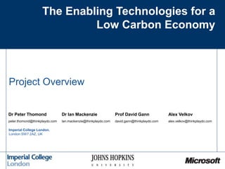 The Enabling Technologies for a
Low Carbon Economy
Project Overview
Imperial College London,
London SW7 2AZ, UK
Dr Peter Thomond Dr Ian Mackenzie Prof David Gann Alex Velkov
peter.thomond@thinkplaydo.com Ian.mackenzie@thinkplaydo.com david.gann@thinkplaydo.com alex.velkov@thinkplaydo.com
 