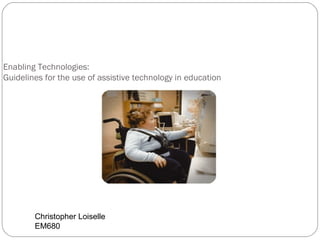 Enabling Technologies: Guidelines for the use of assistive technology in education Christopher Loiselle EM680 