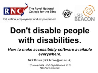 Don't disable people
with disabilities.
How to make accessibility software available
everywhere.
Nick Brown (nick.brown@rnc.ac.uk)
12th March 2014. JISC Digital Festival. 15:00
http://www.rnc.ac.uk
 
