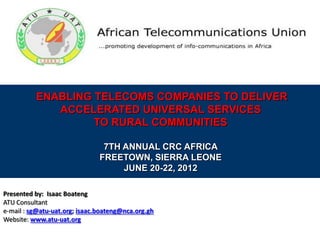 ENABLING TELECOMS COMPANIES TO DELIVER
ACCELERATED UNIVERSAL SERVICES
TO RURAL COMMUNITIES
7TH ANNUAL CRC AFRICA
FREETOWN, SIERRA LEONE
JUNE 20-22, 2012
Presented by: Isaac Boateng
ATU Consultant
e-mail : sg@atu-uat.org; isaac.boateng@nca.org.gh
Website: www.atu-uat.org
 