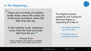 In The Beginning…
There are two kinds of creation
myths: those where life arises out
of the mud, and those where life
falls from the sky.
In this creation myth, computers
arose from the mud and code
fell from the sky.
- George Dyson
“Turing's Cathedral: The Origins of the Digital
Universe", New York: Random House, 2012.
Dr. Rao Mikkilineni, Ph D 17
“
“
The Digital Universe
created by the Turing/von
Neumann legacy is
expanding at a rate of
➢ Two trillion transistors
per second and
➢ Five trillion bits of
storage per second
October 13, 2018
 