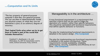 …Computation and Its Limits
“The key property of general-purpose
computer is that they are general purpose.
We can use them to deterministically model
any physical system, of which they are not
themselves a part, to an arbitrary degree of
accuracy.
Their logical limits arise when we try to get
them to model a part of the world that
includes themselves.”
Cockshott P., MacKenzie L. M., and
Michaelson, G, (2012) Computation and its
Limits, Oxford University Press, Oxford.
Dr. Rao Mikkilineni, Ph D 20
A non-functional requirement is a requirement that
specifies criteria that can be used to judge the
operation of a system, rather than specific behaviors.
This should be contrasted with functional requirements
that define specific behavior or functions.
The plan for implementing functional requirements is
detailed in the system design. (The Computed)
The plan for implementing non-functional requirements
is detailed in the system architecture. These
requirements include availability, reliability,
performance, security, scalability and efficiency at run-
time. (The Computer)
Manageability is in the architecture …
October 13, 2018
 