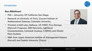 Introduction
Rao Mikkilineni
• PhD – University Of California San Diego
• Research at University of Paris, Courant Institute of
Mathematical Sciences; Columbia University
• Worked at Bell Labs, Bellcore, US WEST, Five Startups
(Network Programs, SS8 Networks, LightSand
Communications, Comstock Systems, C3DNA) and Hitachi
Data Systems
• MBA from Japan American Institute of Management Science
(Hawaii) and Sophia University (Tokyo)
2Dr. Rao Mikkilineni, Ph D October 13, 2018
 