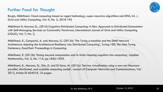 Further Food for Thought
Burgin, Mikkilineni. Cloud computing based on agent technology, super-recursive algorithms and DNA, Int. J.
Grid and Utility Computing, Vol. 9, No. 2, 2018 193
Mikkilineni R, Morana G., (2016) Cognitive Distributed Computing: A New Approach to Distributed Datacenters
with Self-Managing Services on Commodity Hardware, International Journal of Grid and Utility Computing
(IJGUC), Vol. 7, No. 2,
Mikkilineni, R., Comparini, A. and Morana, G. (2012a) ‘The Turing o-machine and the DIME Network
Architecture: Injecting the Architectural Resiliency into Distributed Computing’, Turing-100, The Alan Turing
Centenary, EasyChair Proceedings in Computing.
Mikkilineni, R. (2012b) ‘Going beyond computation and its limits: injecting cognition into computing’, Applied
Mathematics, Vol. 3, No. 11A, pp.1826–1835.
Mikkilineni, R., Morana, G., Zito, D. and Di Sano, M. (2012c) ‘Service virtualization using a non-von Neumann
parallel, distributed, and scalable computing model’, Journal of Computer Networks and Communications, Vol.
2012, Article ID 604018, 10 pages.
32Dr. Rao Mikkilineni, Ph D October 13, 2018
 