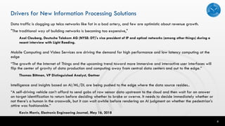 6
Drivers for New Information Processing Solutions
Data traffic is clogging up telco networks like fat in a bad artery, and few are optimistic about revenue growth.
"The traditional way of building networks is becoming too expensive,"
Axel Clauberg, Deutsche Telekom AG (NYSE: DT)'s vice president of IP and optical networks (among other things) during a
recent interview with Light Reading.
Mobile Computing and Video Services are driving the demand for high performance and low latency computing at the
edge
“The growth of the Internet of Things and the upcoming trend toward more immersive and interactive user interfaces will
flip the center of gravity of data production and computing away from central data centers and out to the edge.”
Thomas Bittman, VP Distinguished Analyst, Gartner
Intelligence and insights based on AI/ML/DL are being pushed to the edge where the data source resides..
“A self-driving vehicle can’t afford to send gobs of raw sensor data upstream to the cloud and then wait for an answer
on target identification to return before deciding whether to brake or swerve. It needs to decide immediately whether or
not there’s a human in the crosswalk, but it can wait awhile before rendering an AI judgment on whether the pedestrian’s
attire was fashionable.”
Kevin Morris, Electronic Engineering Journal, May 16, 2018
 