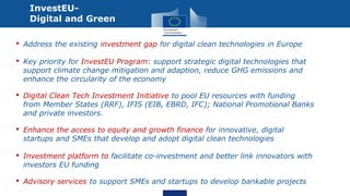 • Address the existing investment gap for digital clean technologies in Europe
• Key priority for InvestEU Program: support strategic digital technologies that
support climate change mitigation and adaption, reduce GHG emissions and
enhance the circularity of the economy
• Digital Clean Tech Investment Initiative to pool EU resources with funding
from Member States (RRF), IFIS (EIB, EBRD, IFC); National Promotional Banks
and private investors.
• Enhance the access to equity and growth finance for innovative, digital
startups and SMEs that develop and adopt digital clean technologies
• Investment platform to facilitate co-investment and better link innovators with
investors EU funding
• Advisory services to support SMEs and startups to develop bankable projects
InvestEU-
Digital and Green
 