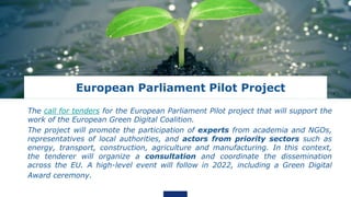 European Parliament Pilot Project
The call for tenders for the European Parliament Pilot project that will support the
work of the European Green Digital Coalition.
The project will promote the participation of experts from academia and NGOs,
representatives of local authorities, and actors from priority sectors such as
energy, transport, construction, agriculture and manufacturing. In this context,
the tenderer will organize a consultation and coordinate the dissemination
across the EU. A high-level event will follow in 2022, including a Green Digital
Award ceremony.
 