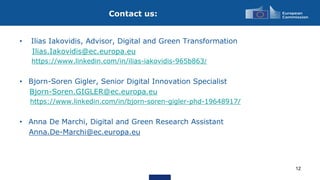 Contact us:
12
• Ilias Iakovidis, Advisor, Digital and Green Transformation
Ilias.Iakovidis@ec.europa.eu
https://www.linkedin.com/in/ilias-iakovidis-965b863/
• Bjorn-Soren Gigler, Senior Digital Innovation Specialist
Bjorn-Soren.GIGLER@ec.europa.eu
https://www.linkedin.com/in/bjorn-soren-gigler-phd-19648917/
• Anna De Marchi, Digital and Green Research Assistant
Anna.De-Marchi@ec.europa.eu
 