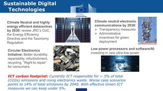 ICT carbon footprint: Currently ICT responsible for ~ 3% of total
(CO2e) emissions and rising electronics waste. Worse case scenarios
points to 14% of total emissions by 2040. With effective Green ICT
measures we can keep under 5%.
Sustainable Digital
Technologies
Climate Neutral and highly
energy efficient datacentres
by 2030: review JRC’s CoC,
the Energy Efficiency
Directive and the Taxonomy
Regulation
Climate neutral electronic
communications by 2030:
 Transparency measures
 Administrative
incentives for green
deployment
Circular Electronics
Initiative: Better durability,
reparability, refurbishment,
recycling. “Right to repair”
for consumers.
Low power processors and software/AI:
investing in new ultra-low-power
 
