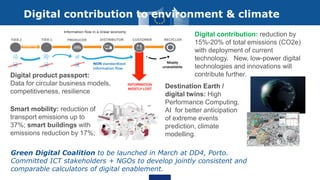 Green Digital Coalition to be launched in March at DD4, Porto.
Committed ICT stakeholders + NGOs to develop jointly consistent and
comparable calculators of digital enablement.
Digital contribution to environment & climate
Digital product passport:
Data for circular business models,
competitiveness, resilience
Destination Earth /
digital twins: High
Performance Computing,
AI for better anticipation
of extreme events
prediction, climate
modelling.
Smart mobility: reduction of
transport emissions up to
37%; smart buildings with
emissions reduction by 17%;
Digital contribution: reduction by
15%-20% of total emissions (CO2e)
with deployment of current
technology. New, low-power digital
technologies and innovations will
contribute further.
 