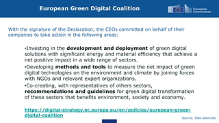 European Green Digital Coalition
Source: Ilias Iakovidis
With the signature of the Declaration, the CEOs committed on behalf of their
companies to take action in the following areas:
•Investing in the development and deployment of green digital
solutions with significant energy and material efficiency that achieve a
net positive impact in a wide range of sectors.
•Developing methods and tools to measure the net impact of green
digital technologies on the environment and climate by joining forces
with NGOs and relevant expert organizations.
•Co-creating, with representatives of others sectors,
recommendations and guidelines for green digital transformation
of these sectors that benefits environment, society and economy.
https://digital-strategy.ec.europa.eu/en/policies/european-green-
digital-coalition
 