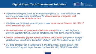 Digital Clean Tech Investment Initiative
• Digital technologies, such as artificial intelligence, IoT and blockchain are
playing an increasingly critical role for climate change mitigation and
adaptation across multiple sectors
• Enabling role of digital technologies: enable reduction of between 10-15% of
GHG emissions by 2030
• Underinvestment in green tech SMEs and startups due to their high-risk
profiles, capital intensity, lack of collateral and long-term financing needs
• Annual investment gap for digital cleantech of €6 billion per year in Europe
(total annual investment $16 billion globally, with North America ($10 bill)
• EU-SME Strategy for a Sustainable & Digital Europe: Digital Clean Tech
Investment Program to pool resources from EU, MS, EIB/EIF and NPBs
 