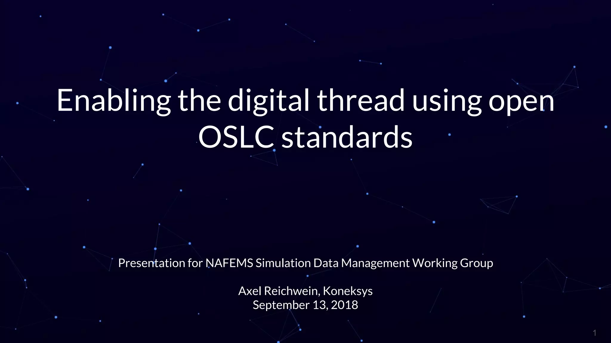 Enabling the digital thread using open
OSLC standards
Presentation for NAFEMS Simulation Data Management Working Group
Axel Reichwein, Koneksys
September 13, 2018
1
 