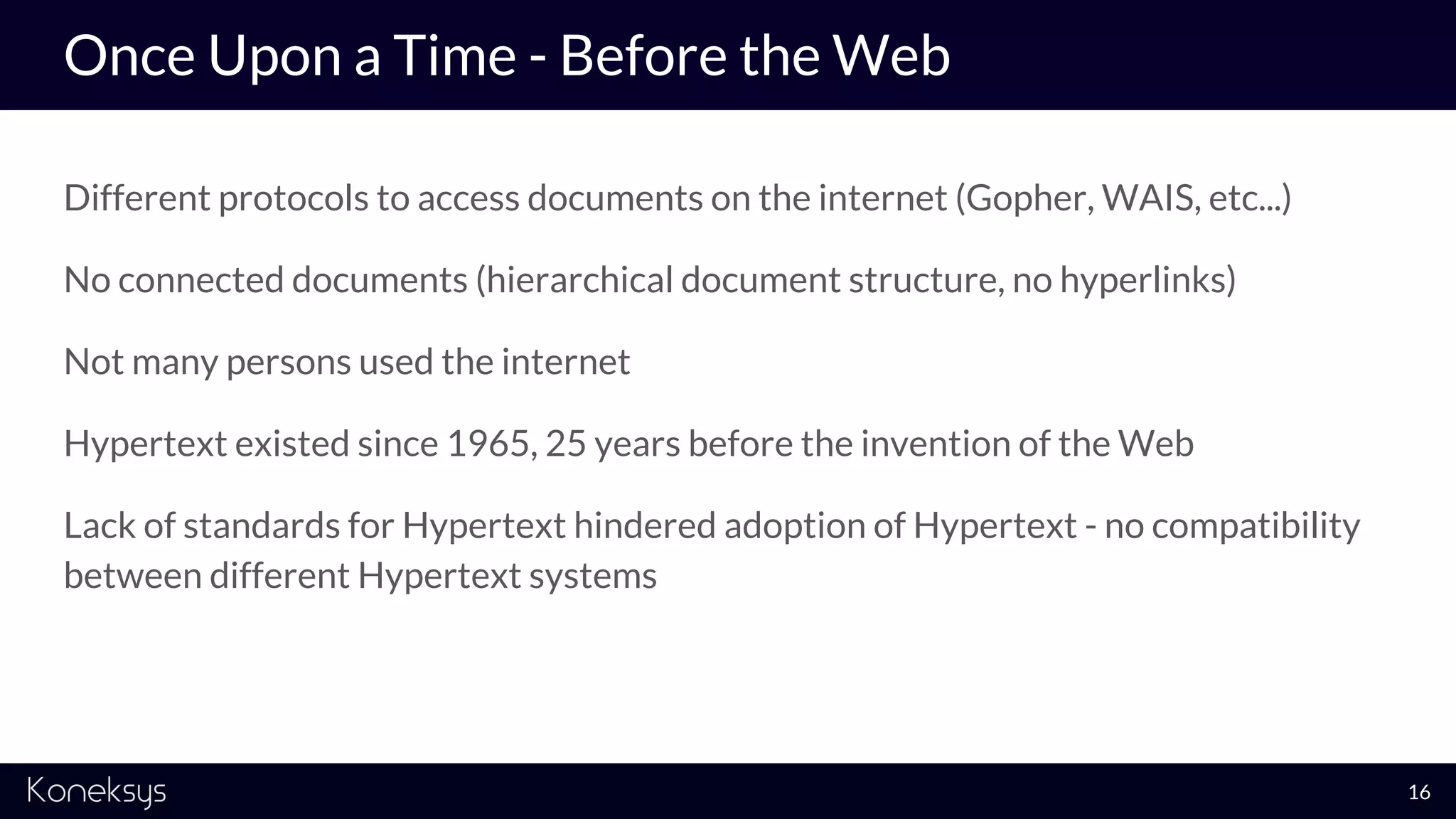 Once Upon a Time - Before the Web
Different protocols to access documents on the internet (Gopher, WAIS, etc...)
No connected documents (hierarchical document structure, no hyperlinks)
Not many persons used the internet
Hypertext existed since 1965, 25 years before the invention of the Web
Lack of standards for Hypertext hindered adoption of Hypertext - no compatibility
between different Hypertext systems
16
 