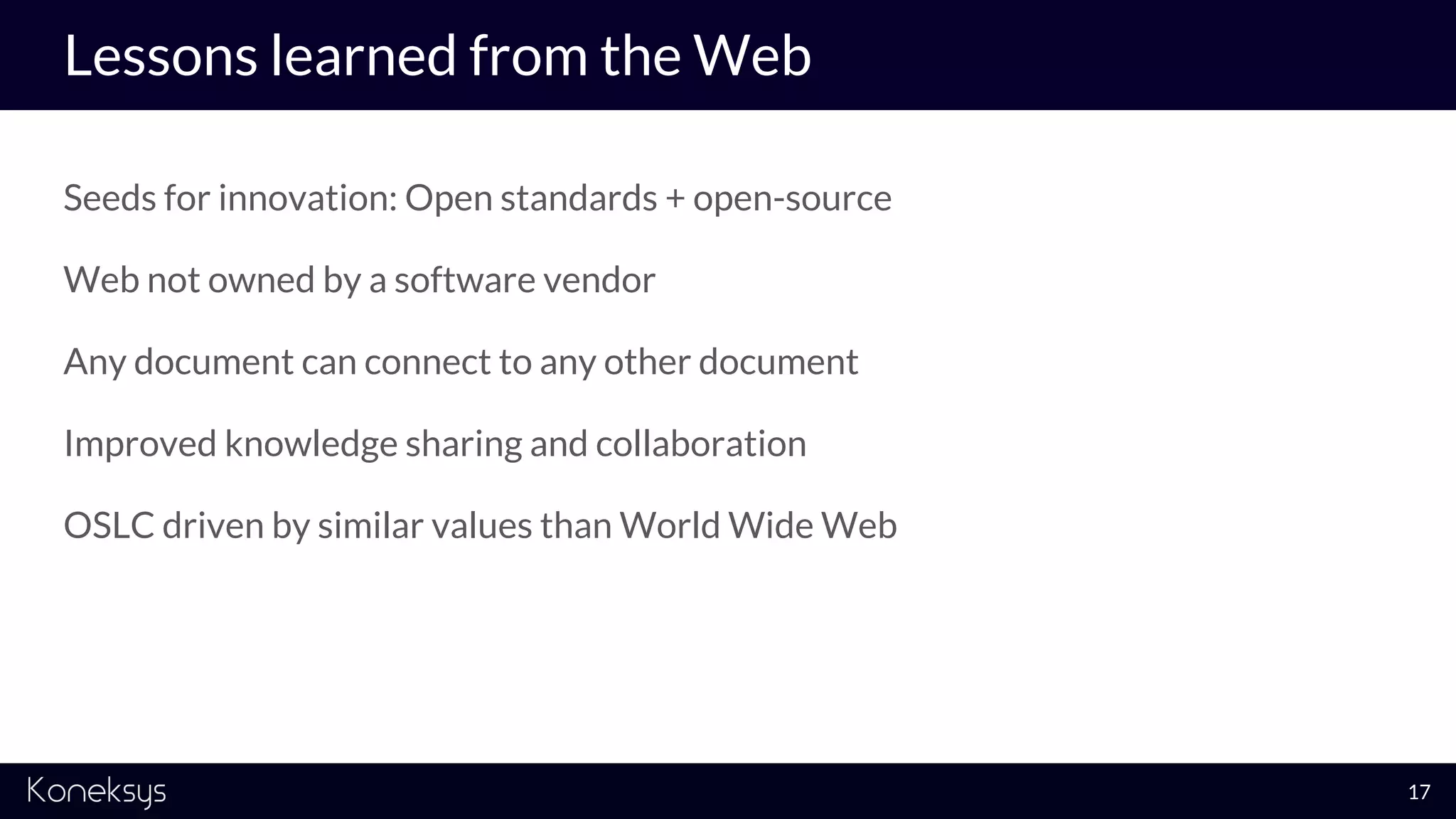 Lessons learned from the Web
Seeds for innovation: Open standards + open-source
Web not owned by a software vendor
Any document can connect to any other document
Improved knowledge sharing and collaboration
OSLC driven by similar values than World Wide Web
17
 