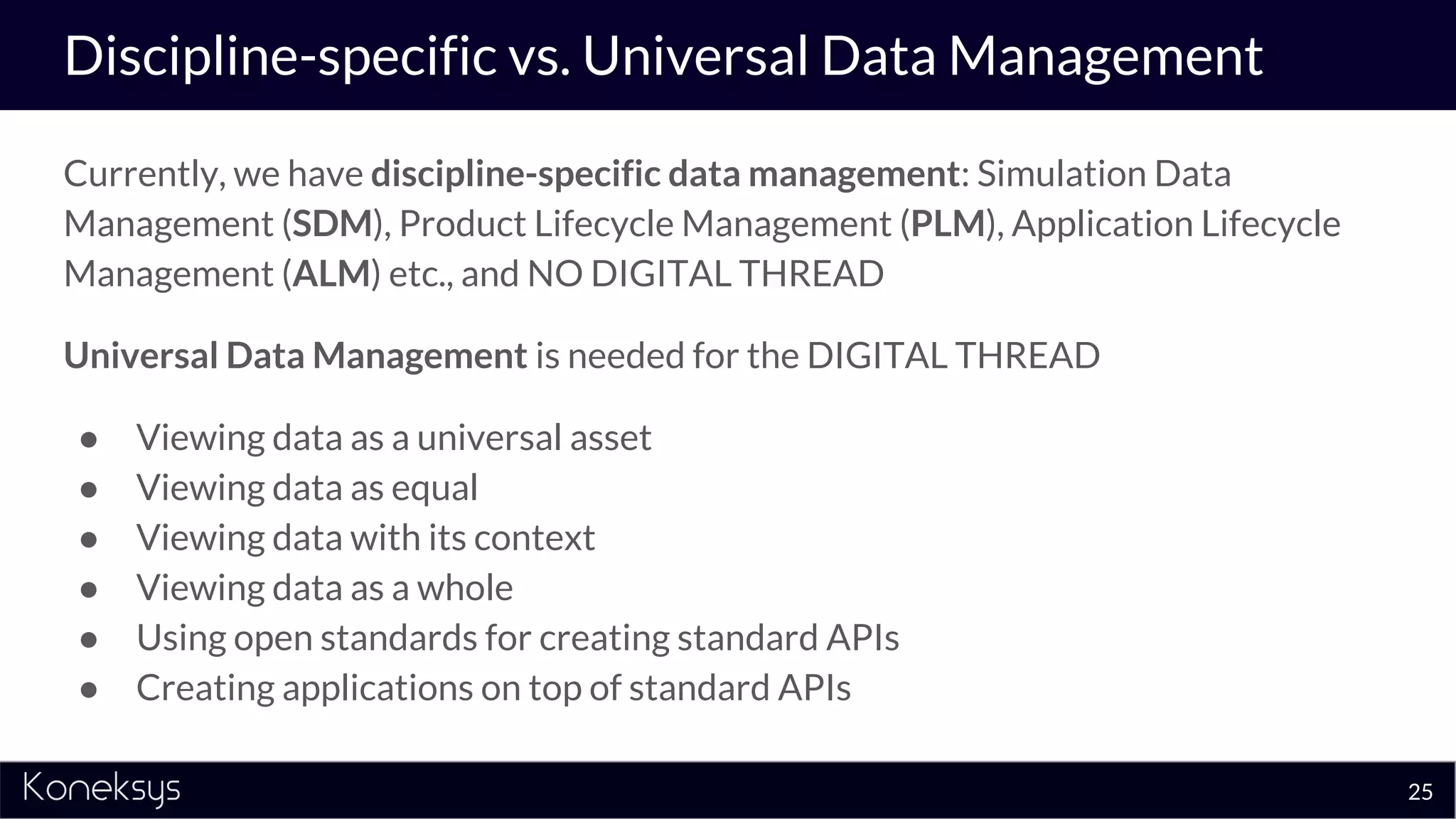 Discipline-specific vs. Universal Data Management
Currently, we have discipline-specific data management: Simulation Data
Management (SDM), Product Lifecycle Management (PLM), Application Lifecycle
Management (ALM) etc., and NO DIGITAL THREAD
Universal Data Management is needed for the DIGITAL THREAD
● Viewing data as a universal asset
● Viewing data as equal
● Viewing data with its context
● Viewing data as a whole
● Using open standards for creating standard APIs
● Creating applications on top of standard APIs
25
 