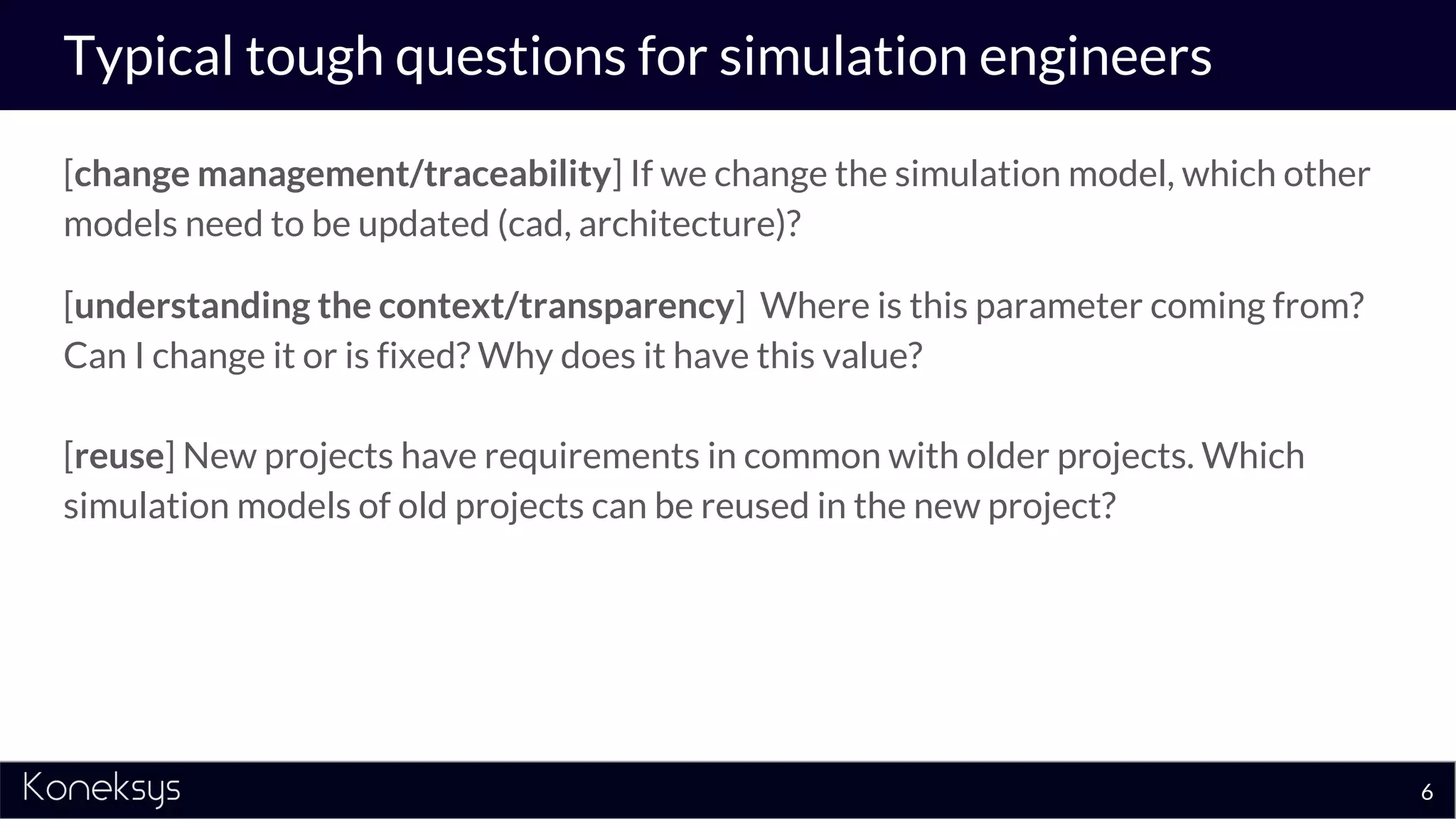 Typical tough questions for simulation engineers
[change management/traceability] If we change the simulation model, which other
models need to be updated (cad, architecture)?
[understanding the context/transparency] Where is this parameter coming from?
Can I change it or is fixed? Why does it have this value?
[reuse] New projects have requirements in common with older projects. Which
simulation models of old projects can be reused in the new project?
6
 