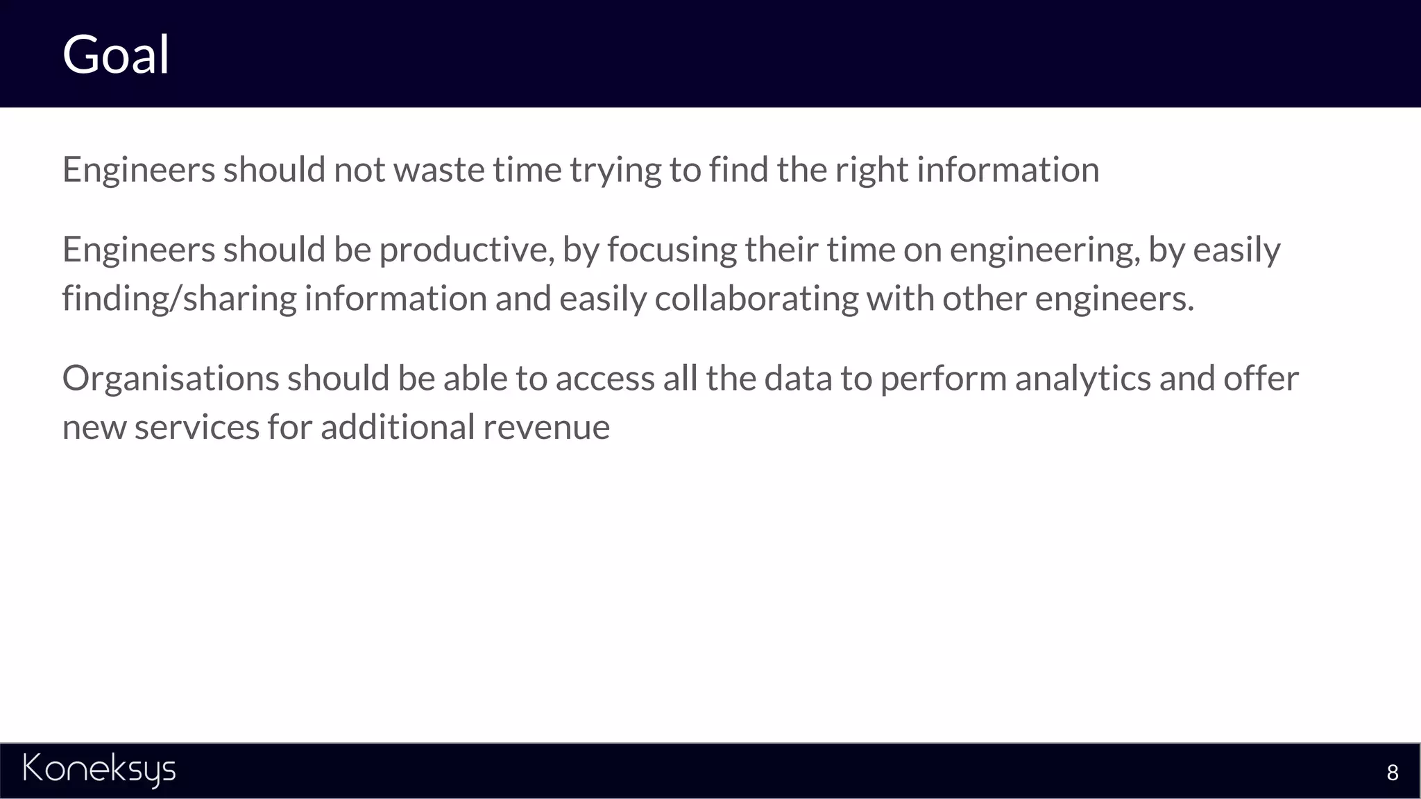 Goal
Engineers should not waste time trying to find the right information
Engineers should be productive, by focusing their time on engineering, by easily
finding/sharing information and easily collaborating with other engineers.
Organisations should be able to access all the data to perform analytics and offer
new services for additional revenue
8
 