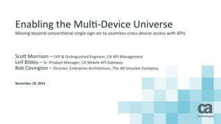 Enabling 
the 
Mul.-­‐Device 
Universe 
Moving 
beyond 
conven.onal 
single 
sign-­‐on 
to 
seamless 
cross-­‐device 
access 
with 
APIs 
Sco? 
Morrison 
– 
SVP 
& 
Dis.nguished 
Engineer, 
CA 
API 
Management 
Leif 
Bildoy 
– 
Sr. 
Product 
Manager, 
CA 
Mobile 
API 
Gateway 
Bob 
Covington 
– 
Director, 
Enterprise 
Architecture, 
The 
JM 
Smucker 
Company 
November 
18, 
2014 
 