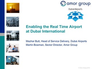 Enabling the Real Time Airport
at Dubai International

Mazhar Butt, Head of Service Delivery, Dubai Airports
Martin Bowman, Sector Director, Amor Group




                                             © Amor Group 2010
 