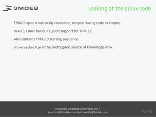 TPM2.0 spec is not easily readeable, despite having code examples.
In 4.13, Linux has quite good support for TPM 2.0.
Also contains TPM 2.0 starting sequence.
drivers/char/tpm is the pretty good source of knowledge now.
Looking at the Linux code
16 / 32
European Coreboot Conference 2017
piotr.krol@3mdeb.com, kamil.wcislo@3mdeb.com
 