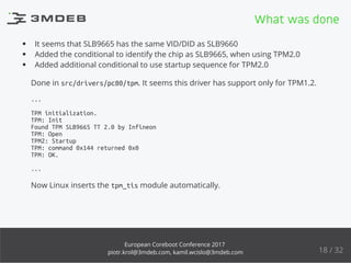 It seems that SLB9665 has the same VID/DID as SLB9660
Added the conditional to identify the chip as SLB9665, when using TPM2.0
Added additional conditional to use startup sequence for TPM2.0
Done in src/drivers/pc80/tpm. It seems this driver has support only for TPM1.2.
...
TPM initialization.
TPM: Init
Found TPM SLB9665 TT 2.0 by Infineon
TPM: Open
TPM2: Startup
TPM: command 0x144 returned 0x0
TPM: OK.
...
Now Linux inserts the tpm_tis module automatically.
What was done
18 / 32
European Coreboot Conference 2017
piotr.krol@3mdeb.com, kamil.wcislo@3mdeb.com
 