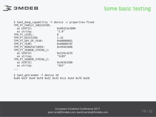 $ tpm2_dump_capability -T device -c properties-fixed
TPM_PT_FAMILY_INDICATOR:
as UINT32: 0x08322e3000
as string: "2.0"
TPM_PT_LEVEL: 0
TPM_PT_REVISION: 1.16
TPM_PT_DAY_OF_YEAR: 0x000000d1
TPM_PT_YEAR: 0x000007df
TPM_PT_MANUFACTURER: 0x49465800
TPM_PT_VENDOR_STRING_1:
as UINT32: 0x534c4239
as string: "SLB9"
TPM_PT_VENDOR_STRING_2:
as UINT32: 0x36363500
as string: "665"
...
$ tpm2_getrandom -T device 10
0x84 0xCF 0xA4 0xF8 0xEC 0x43 0x11 0xA4 0x7D 0xE8
Some basic testing
19 / 32
European Coreboot Conference 2017
piotr.krol@3mdeb.com, kamil.wcislo@3mdeb.com
 