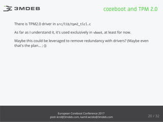 There is TPM2.0 driver in src/lib/tpm2_tlcl.c
As far as I understand it, it's used exclusively in vboot, at least for now.
Maybe this could be leveraged to remove redundancy with drivers? (Maybe even
that's the plan... ;-))
coreboot and TPM 2.0
20 / 32
European Coreboot Conference 2017
piotr.krol@3mdeb.com, kamil.wcislo@3mdeb.com
 